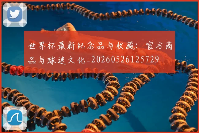 世界杯最新纪念品与收藏：官方商品与球迷文化_20260526125729