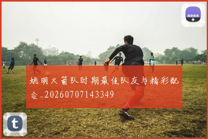 姚明火箭队时期最佳队友与精彩配合_20260707143349