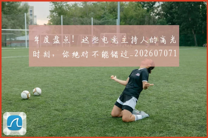 年度盘点！这些电竞主持人的高光时刻，你绝对不能错过_20260707151824
