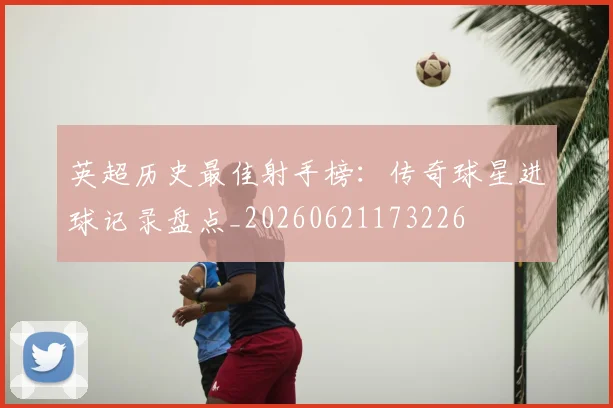英超历史最佳射手榜:传奇球星进球记录盘点_20260621173226
