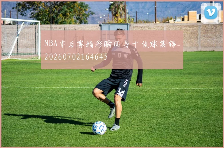 NBA季后赛精彩瞬间与十佳球集锦_20260702164645