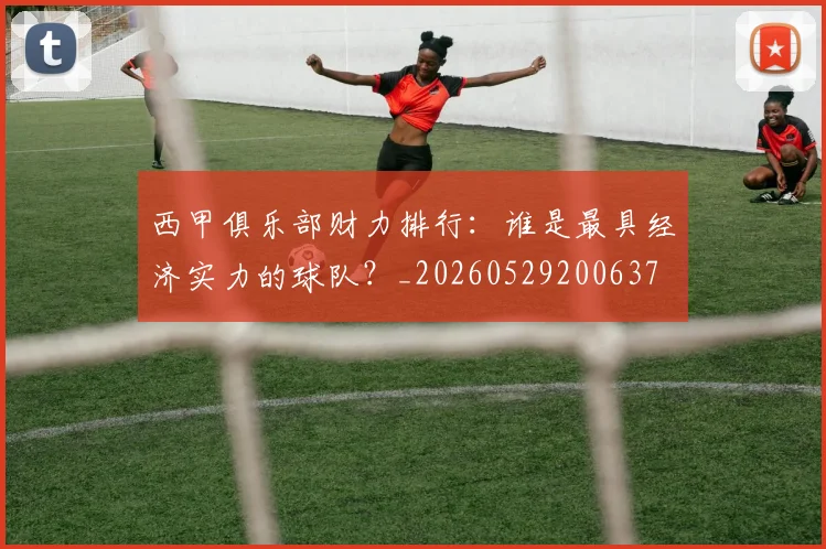 西甲俱乐部财力排行：谁是最具经济实力的球队？_20260529200637
