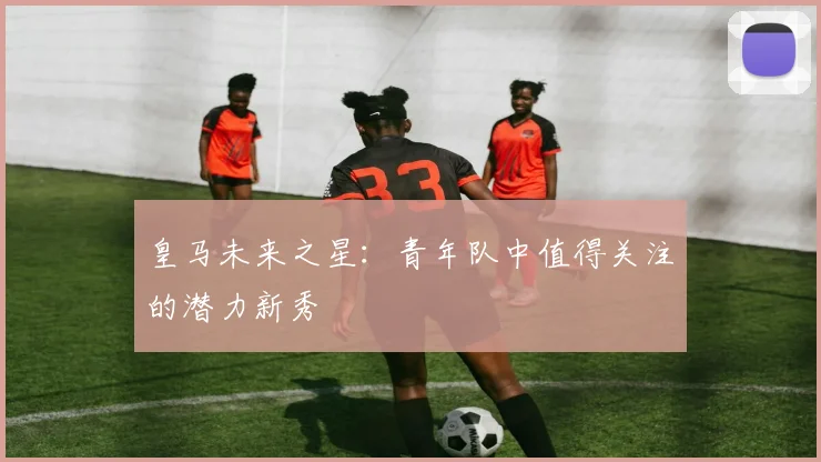 皇马未来之星:青年队中值得关注的潜力新秀