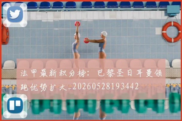 法甲最新积分榜：巴黎圣日耳曼领跑优势扩大_20260528193442