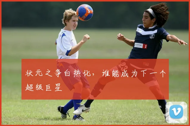 状元之争白热化,谁能成为下一个超级巨星