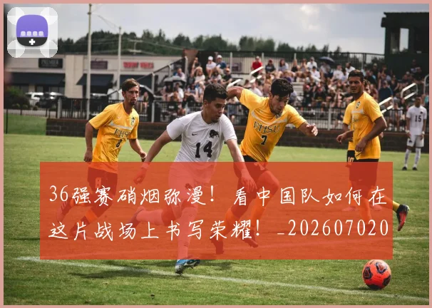 36强赛硝烟弥漫!看中国队如何在这片战场上书写荣耀!_20260702034230