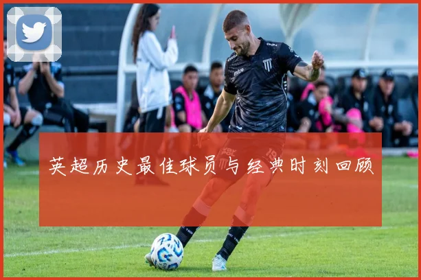 英超历史最佳球员与经典时刻回顾