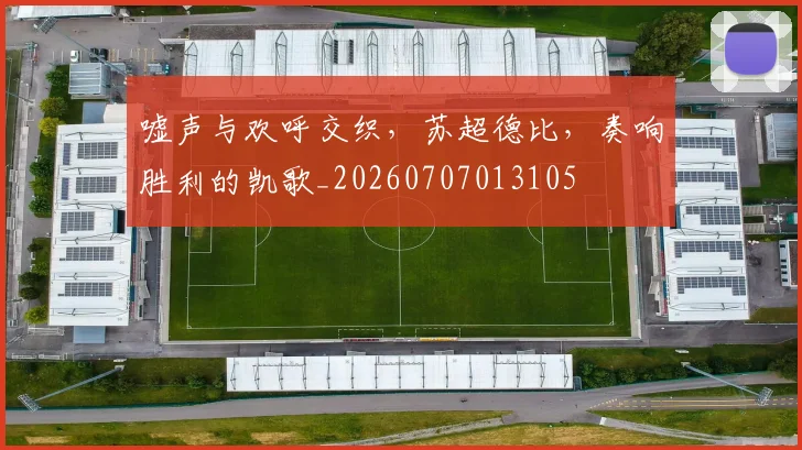 嘘声与欢呼交织,苏超德比,奏响胜利的凯歌_20260707013105