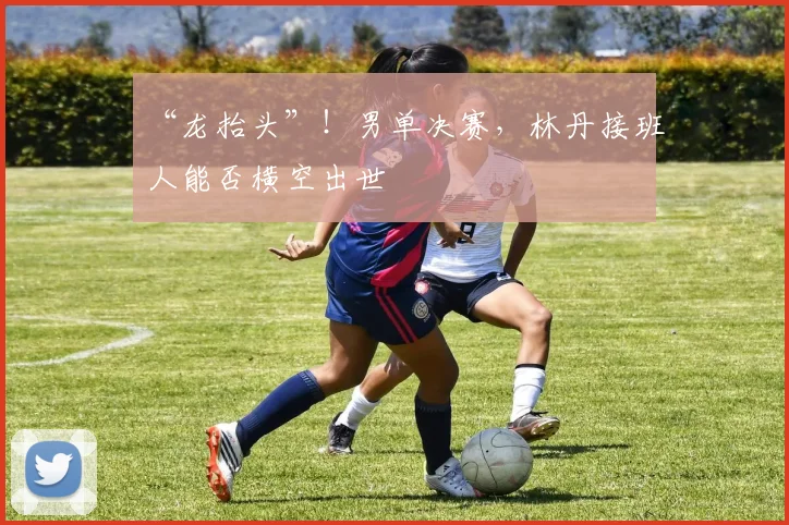 “龙抬头”！男单决赛，林丹接班人能否横空出世