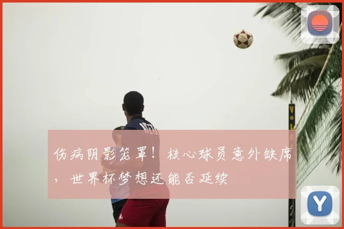伤病阴影笼罩！核心球员意外缺席，世界杯梦想还能否延续