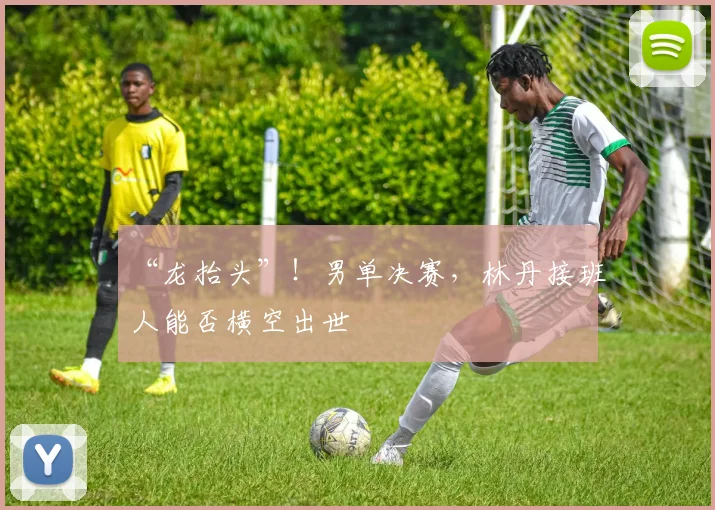 “龙抬头”！男单决赛，林丹接班人能否横空出世