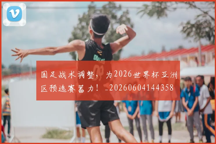 国足战术调整,为2026世界杯亚洲区预选赛蓄力!_20260604144358