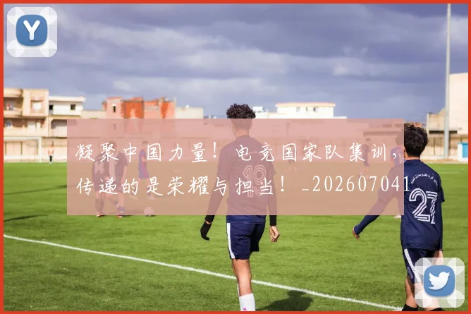凝聚中国力量!电竞国家队集训,传递的是荣耀与担当!_20260704173304